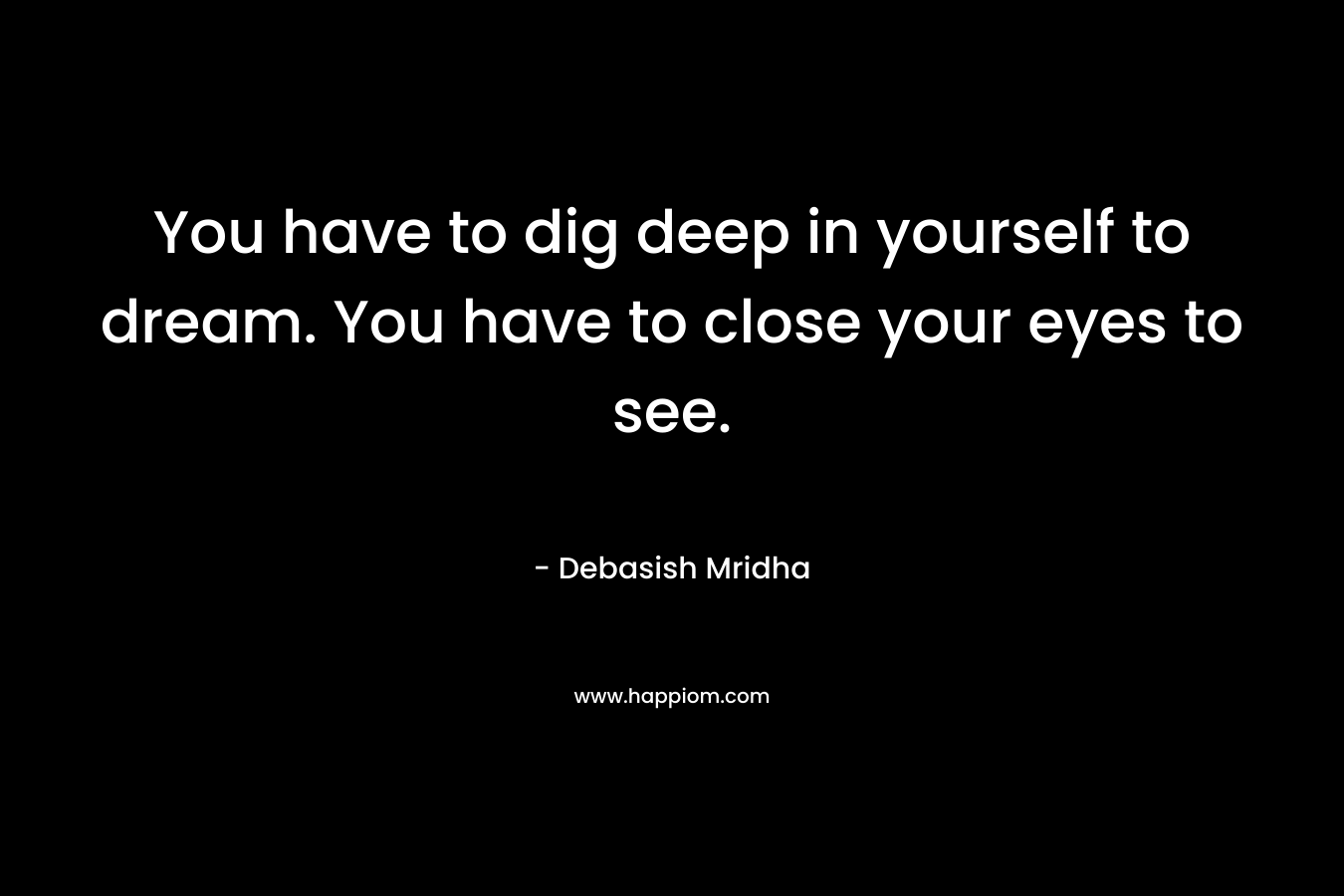 You have to dig deep in yourself to dream. You have to close your eyes to see.