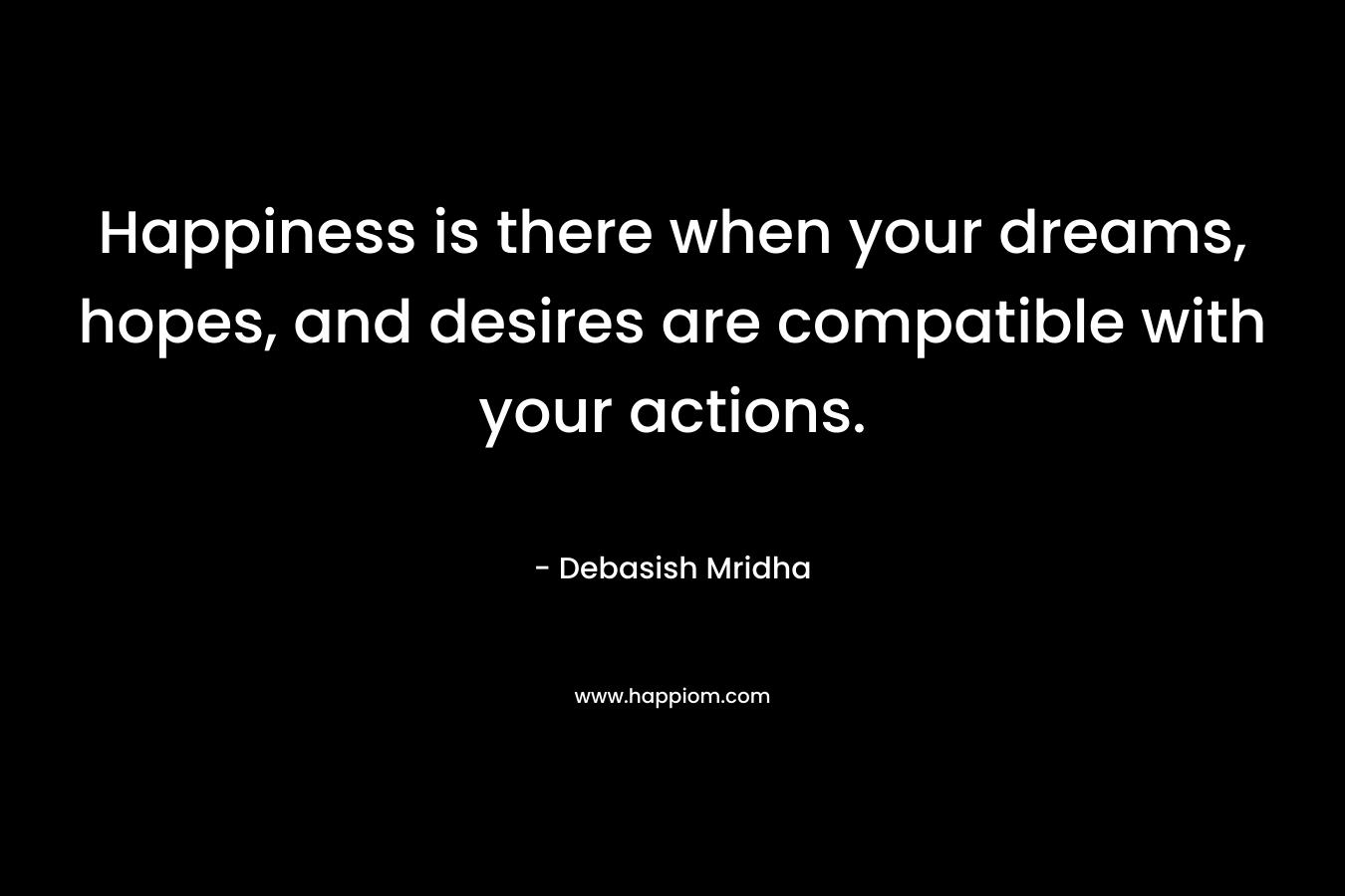 Happiness is there when your dreams, hopes, and desires are compatible with your actions.