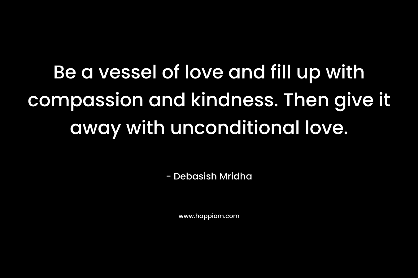Be a vessel of love and fill up with compassion and kindness. Then give it away with unconditional love.