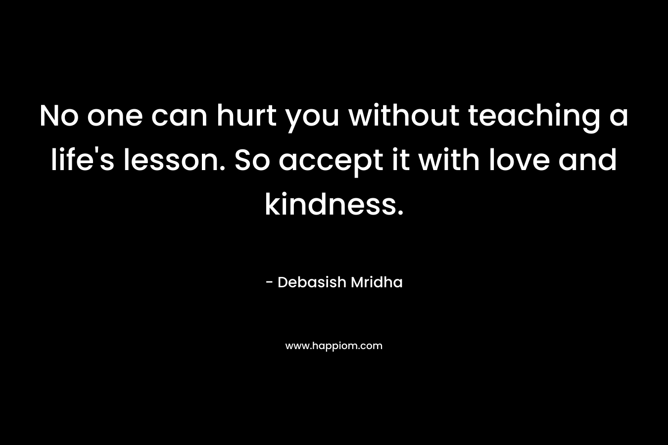 No one can hurt you without teaching a life's lesson. So accept it with love and kindness.