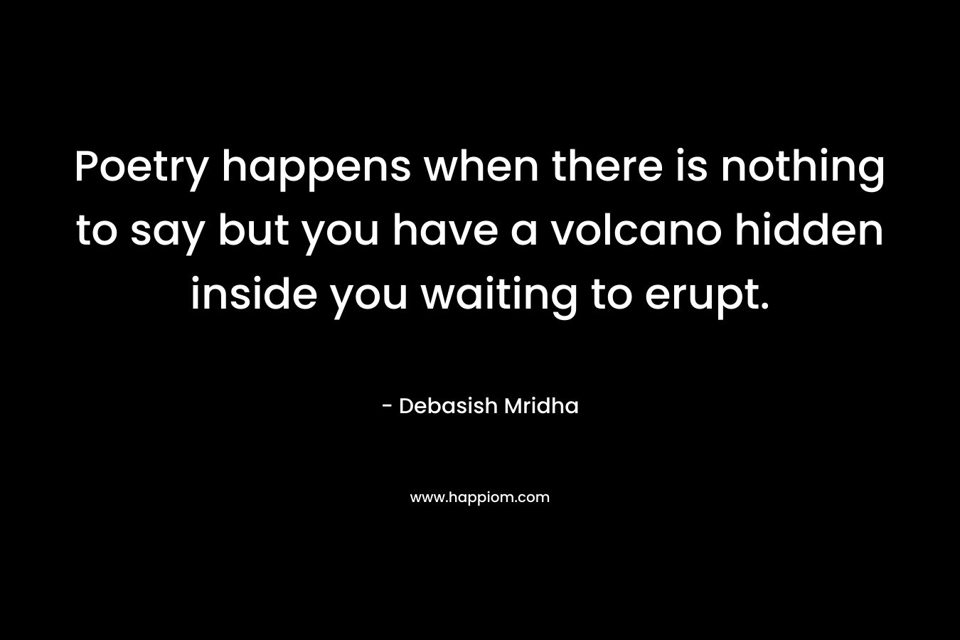 Poetry happens when there is nothing to say but you have a volcano hidden inside you waiting to erupt. – Debasish Mridha