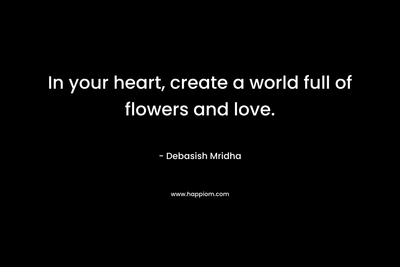 In your heart, create a world full of flowers and love.