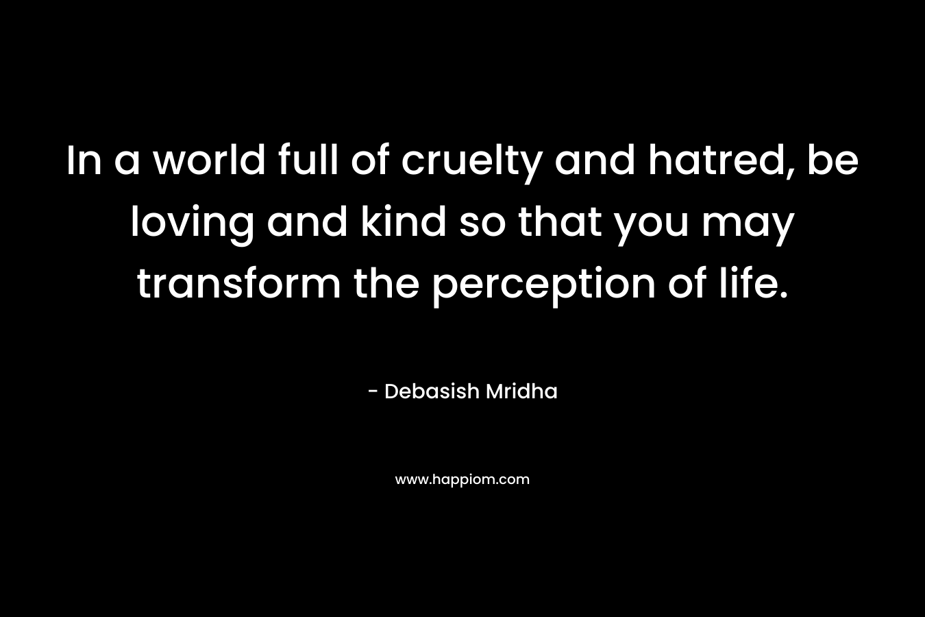 In a world full of cruelty and hatred, be loving and kind so that you may transform the perception of life.