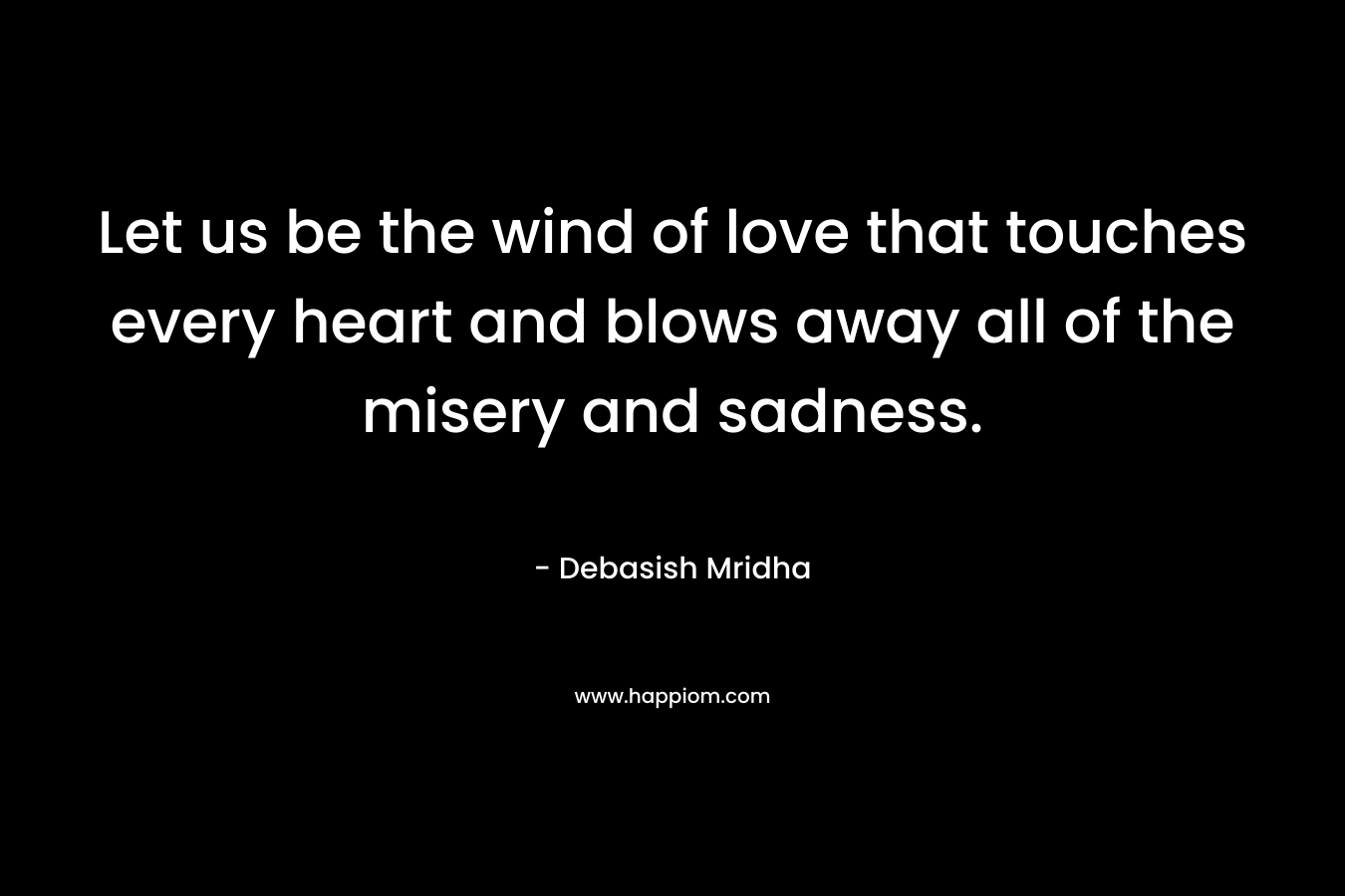 Let us be the wind of love that touches every heart and blows away all of the misery and sadness.
