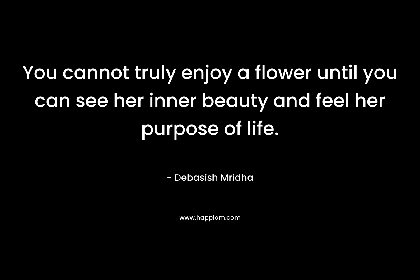 You cannot truly enjoy a flower until you can see her inner beauty and feel her purpose of life.