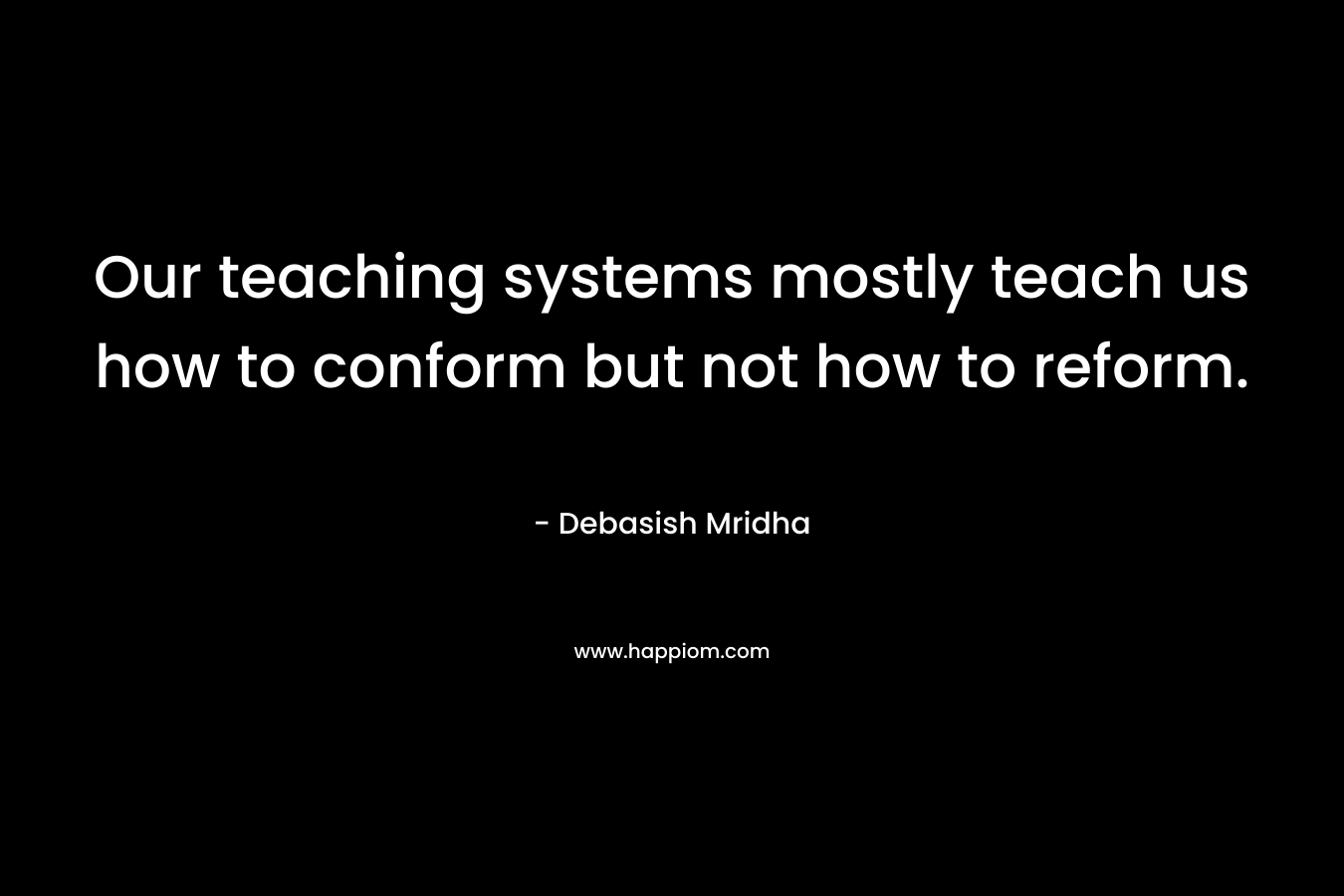 Our teaching systems mostly teach us how to conform but not how to reform. – Debasish Mridha