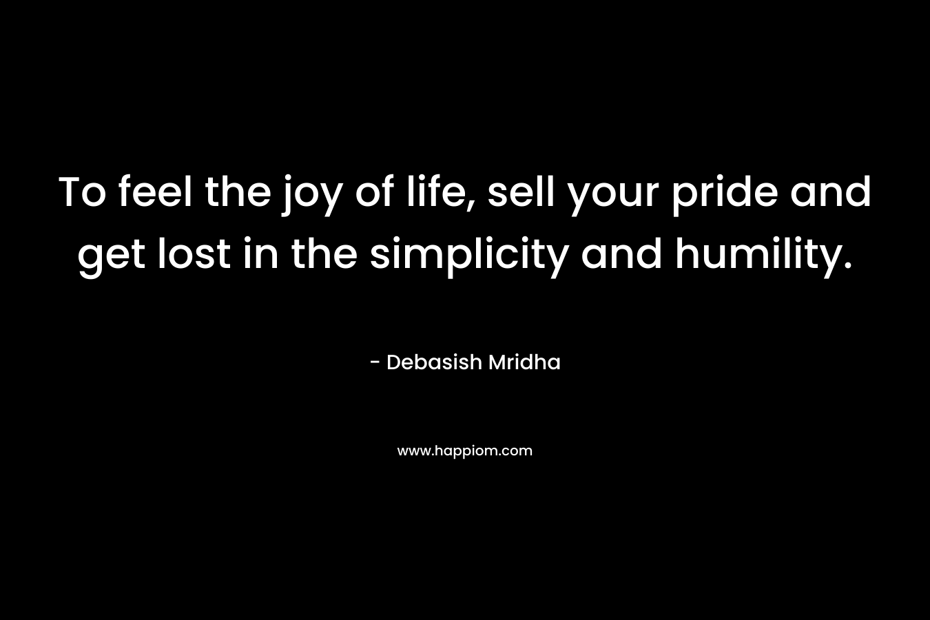 To feel the joy of life, sell your pride and get lost in the simplicity and humility.