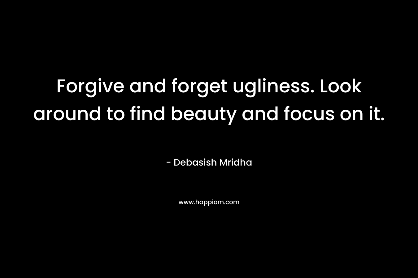 Forgive and forget ugliness. Look around to find beauty and focus on it.