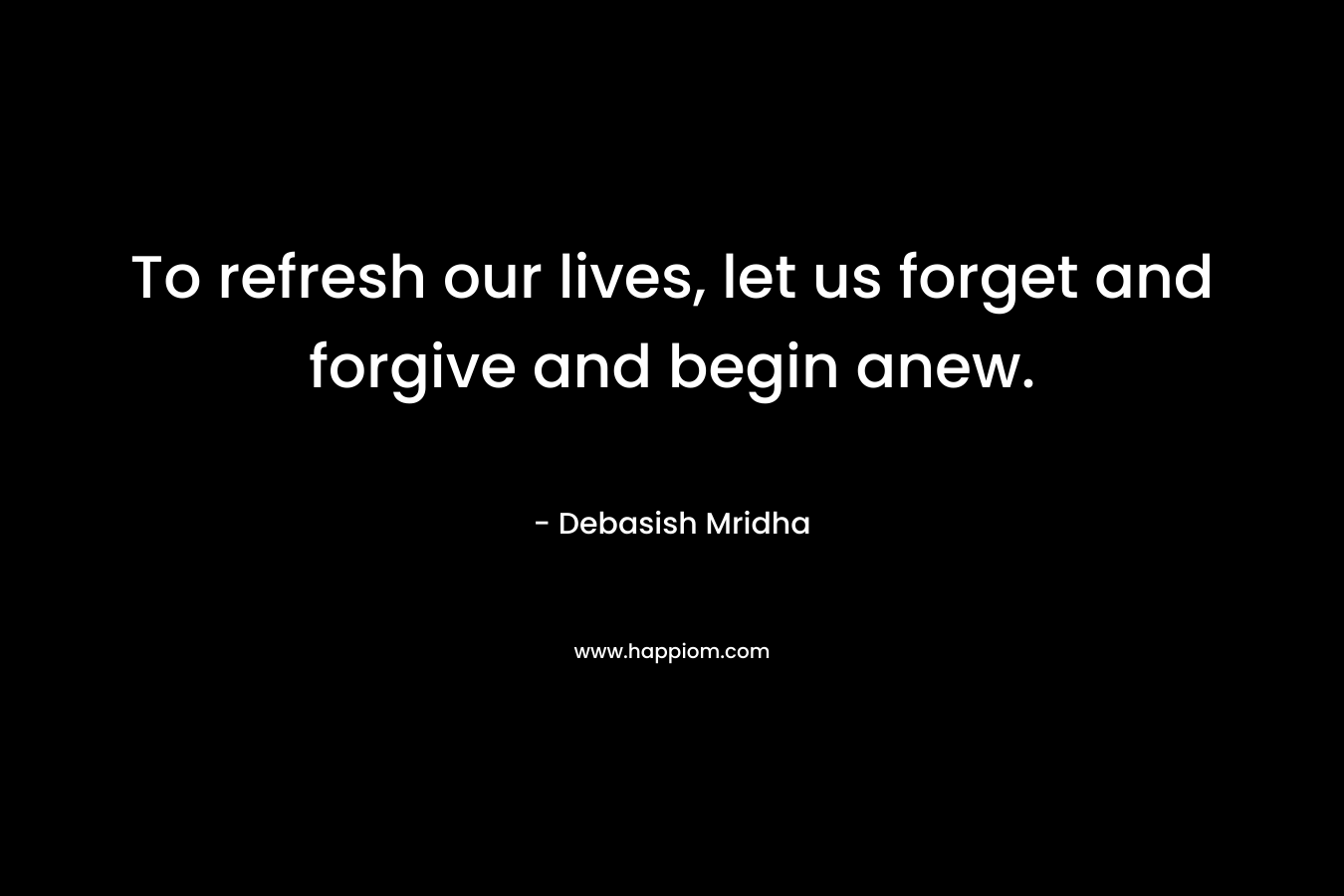 To refresh our lives, let us forget and forgive and begin anew.