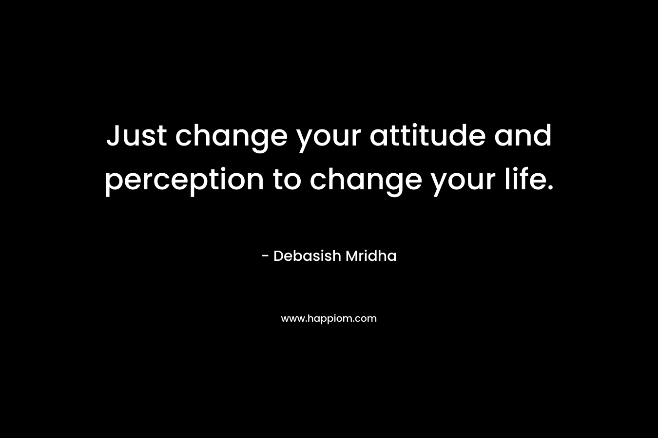 Just change your attitude and perception to change your life.