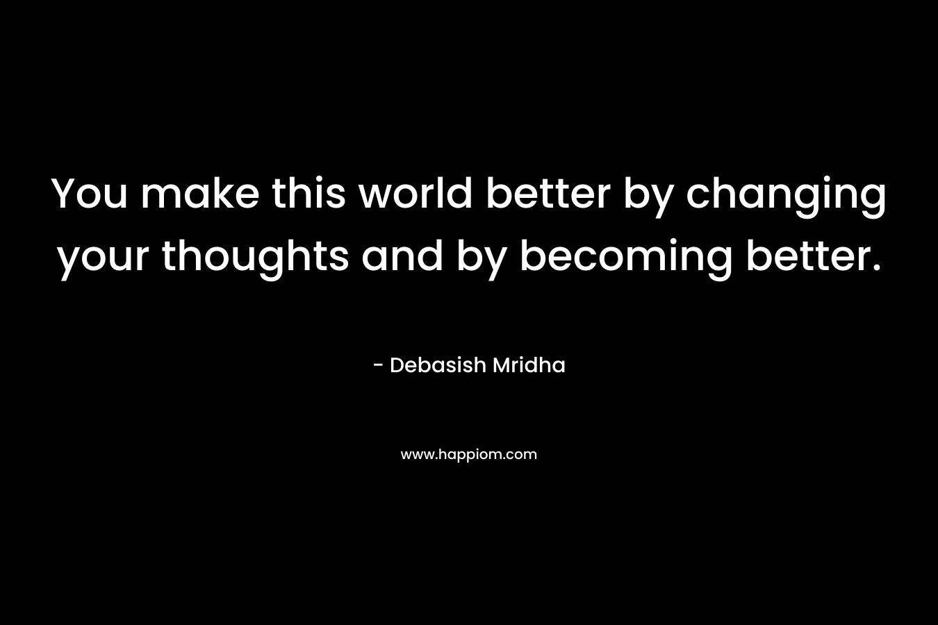 You make this world better by changing your thoughts and by becoming better.