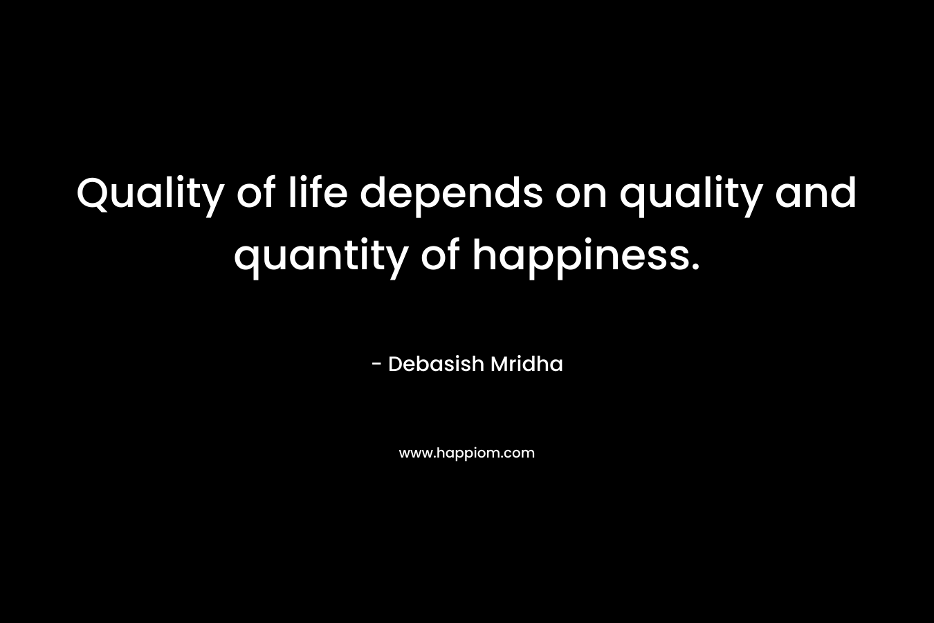 Quality of life depends on quality and quantity of happiness. – Debasish Mridha
