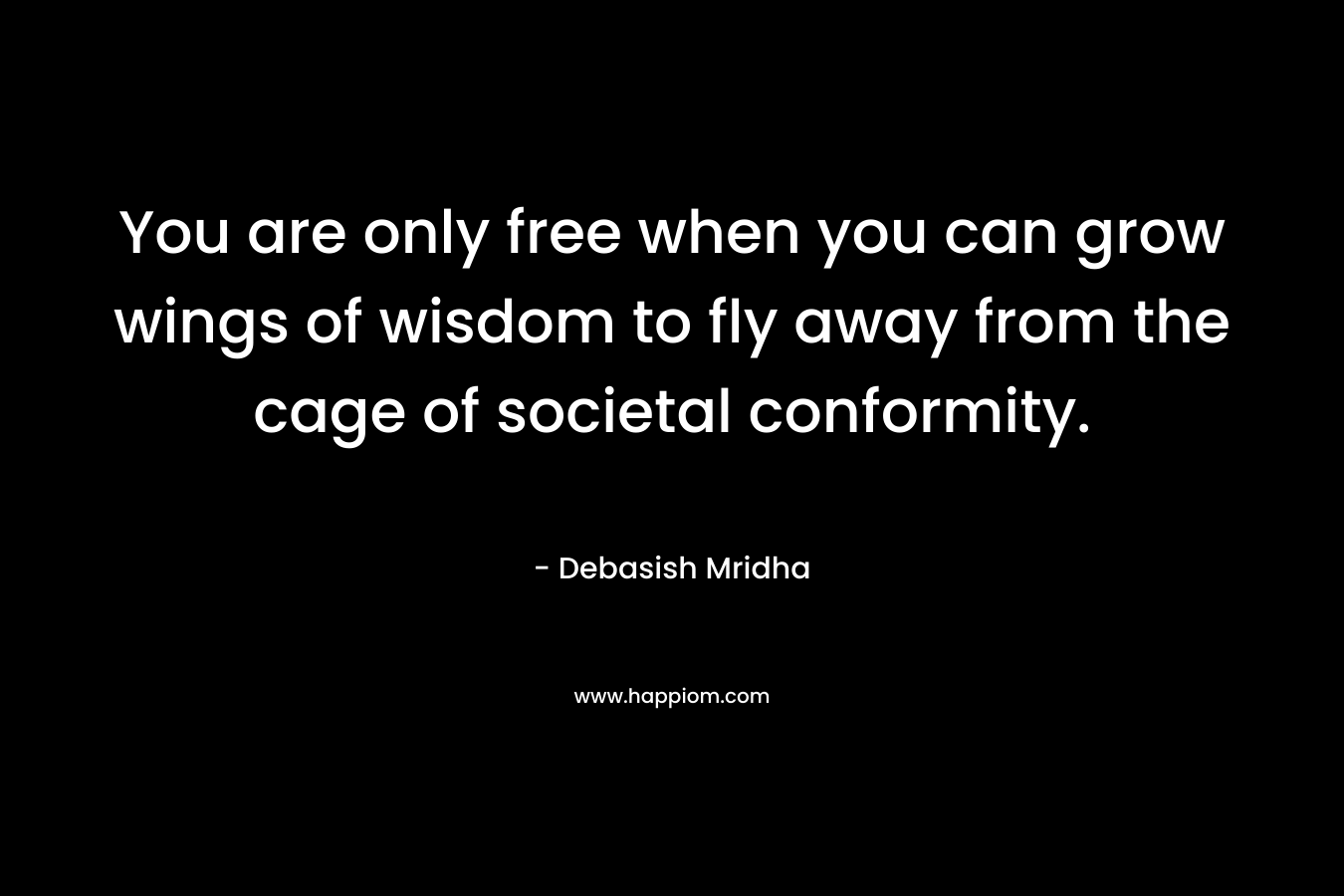 You are only free when you can grow wings of wisdom to fly away from the cage of societal conformity. – Debasish Mridha