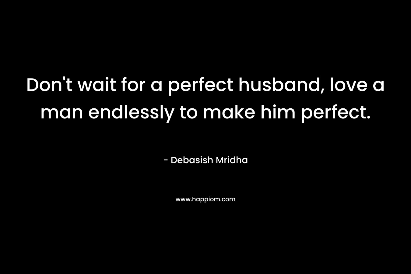 Don't wait for a perfect husband, love a man endlessly to make him perfect.