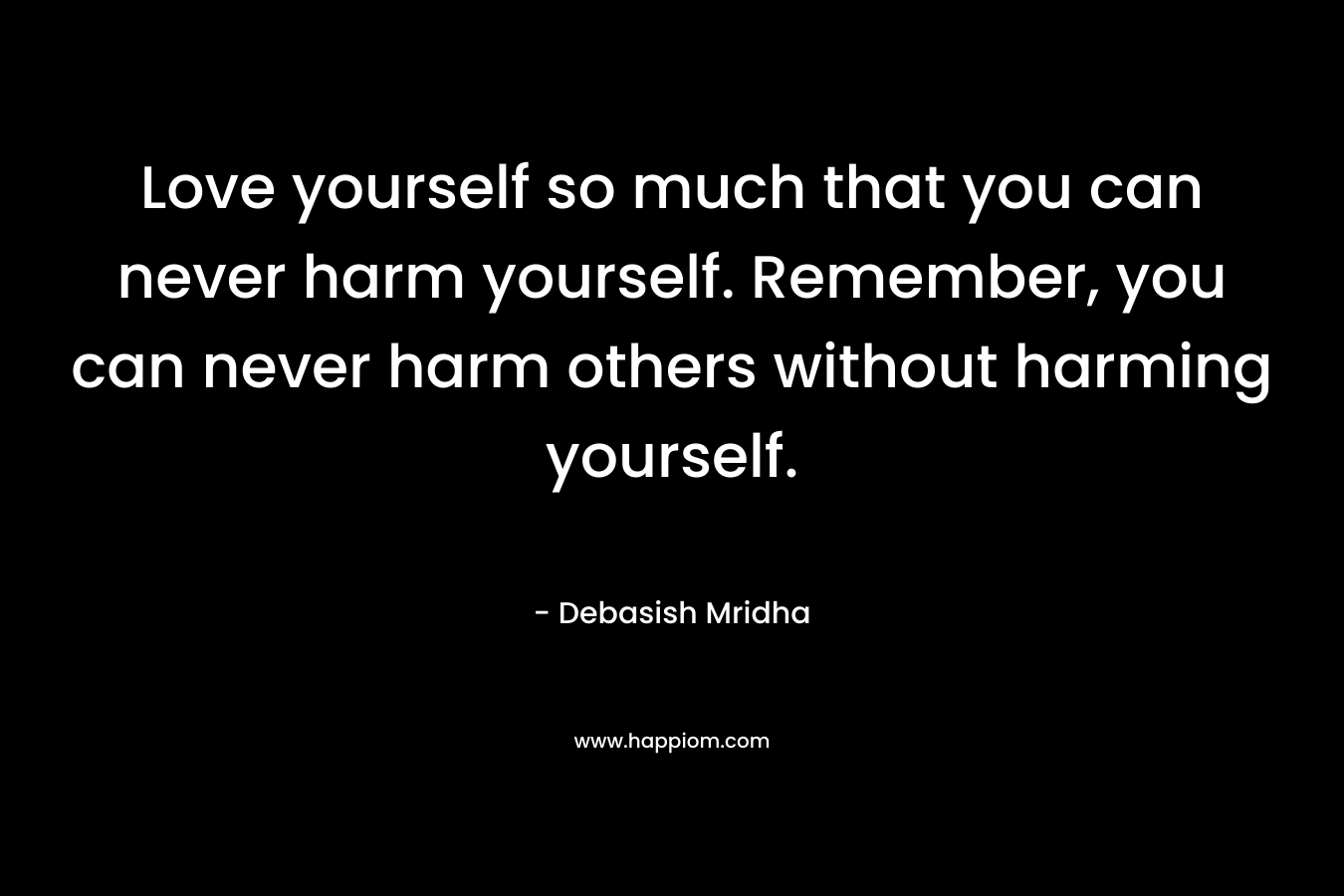 Love yourself so much that you can never harm yourself. Remember, you can never harm others without harming yourself. – Debasish Mridha
