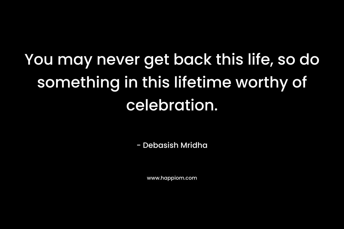 You may never get back this life, so do something in this lifetime worthy of celebration. – Debasish Mridha