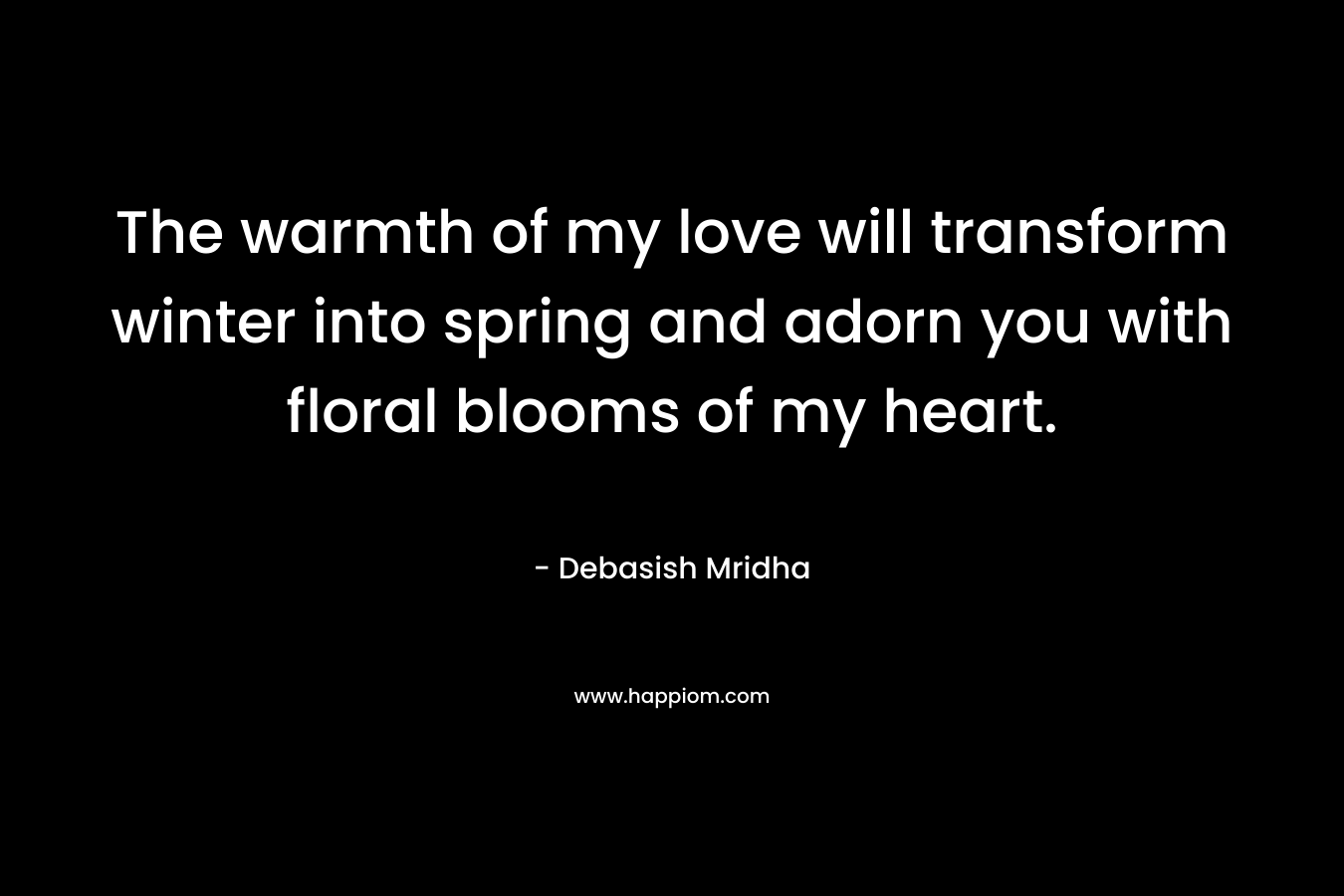 The warmth of my love will transform winter into spring and adorn you with floral blooms of my heart. – Debasish Mridha
