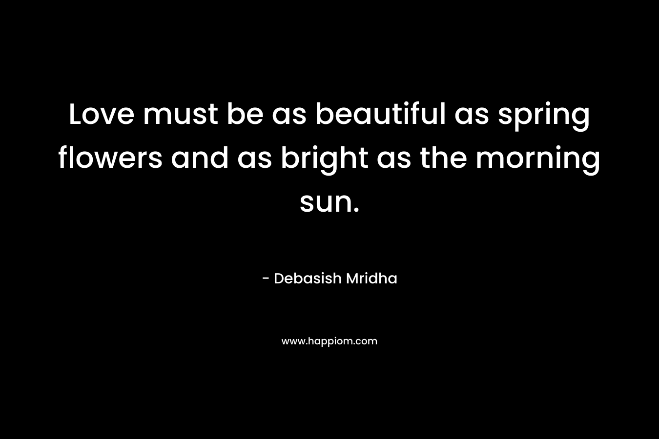 Love must be as beautiful as spring flowers and as bright as the morning sun.