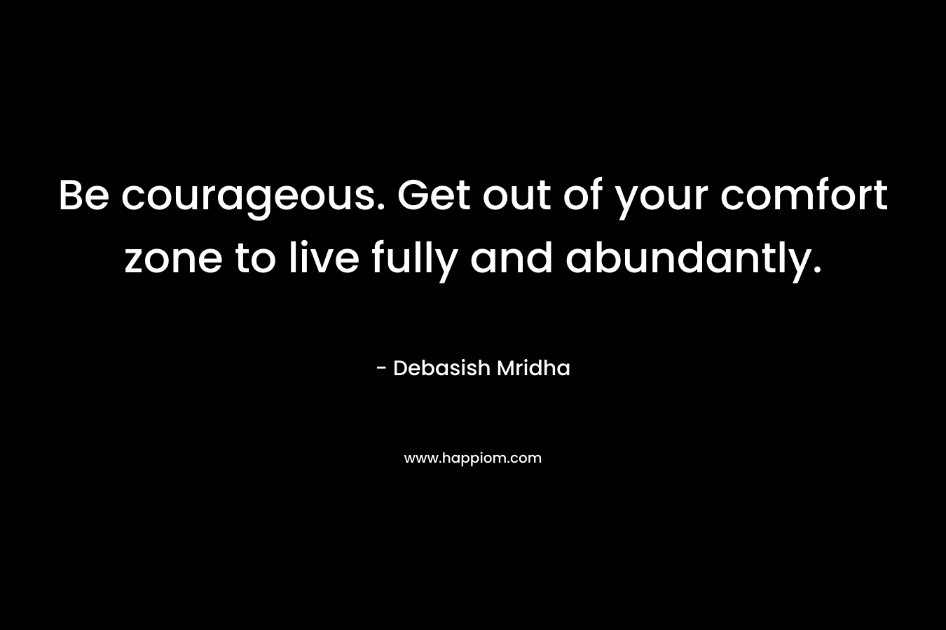 Be courageous. Get out of your comfort zone to live fully and abundantly.