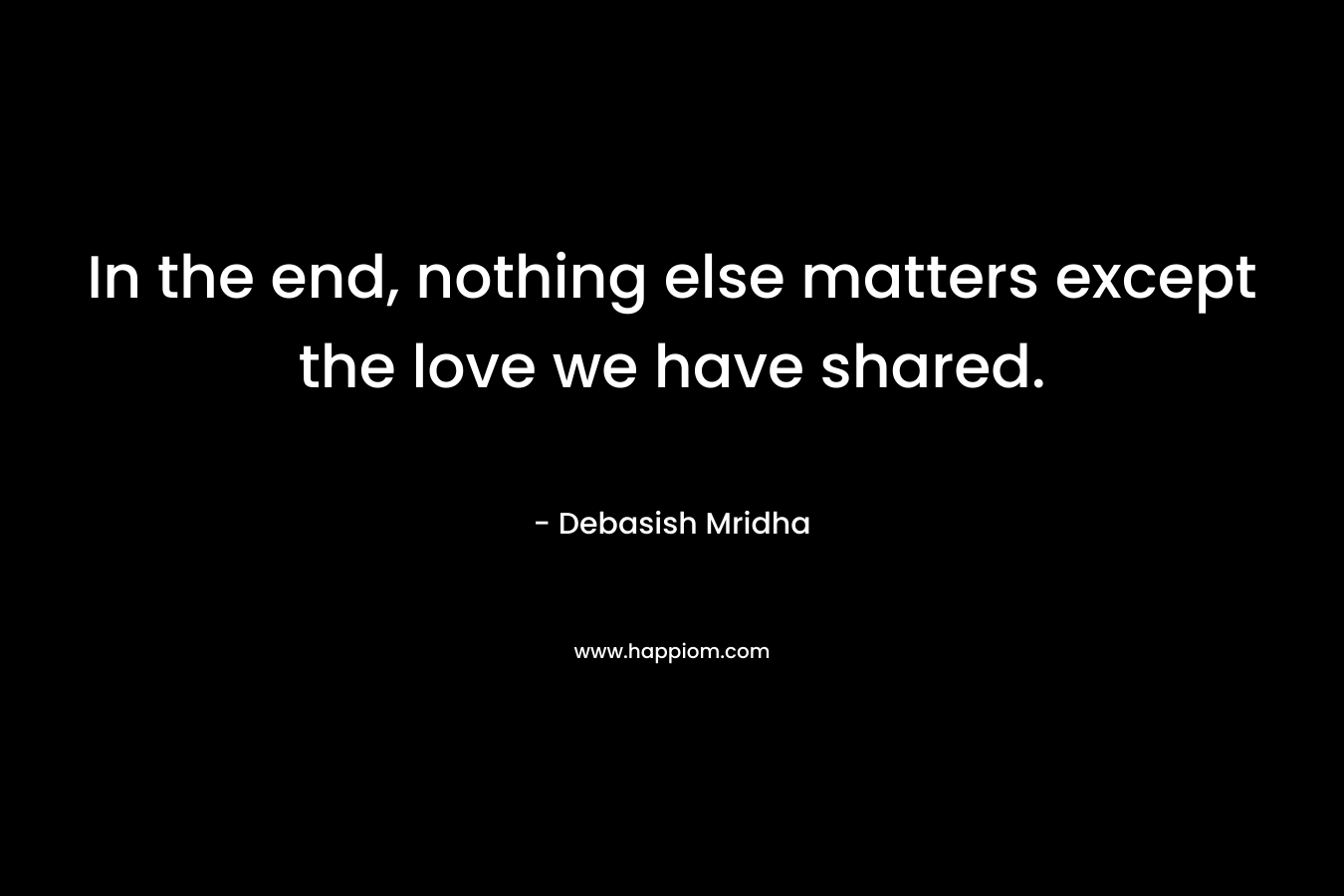 In the end, nothing else matters except the love we have shared.