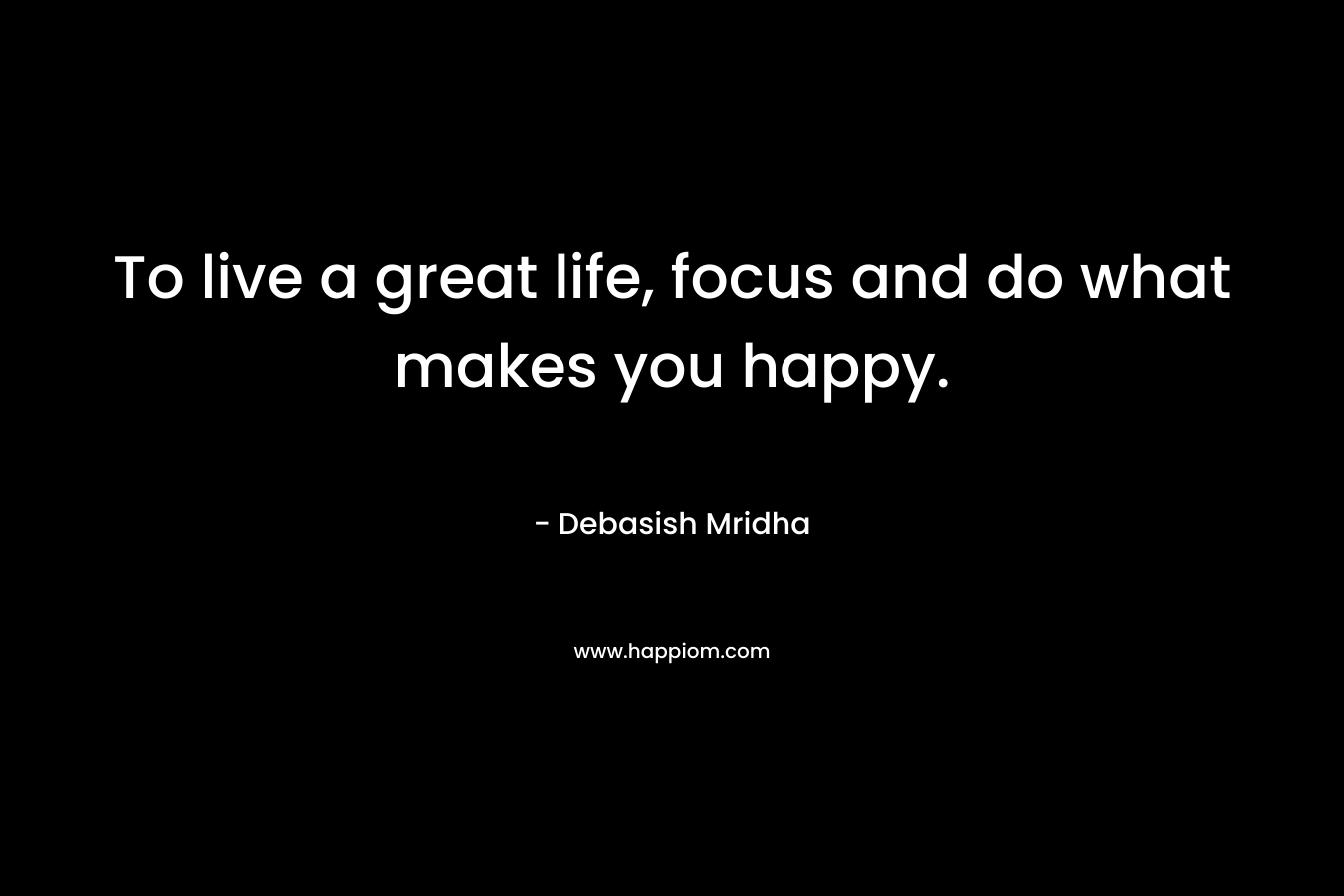 To live a great life, focus and do what makes you happy.
