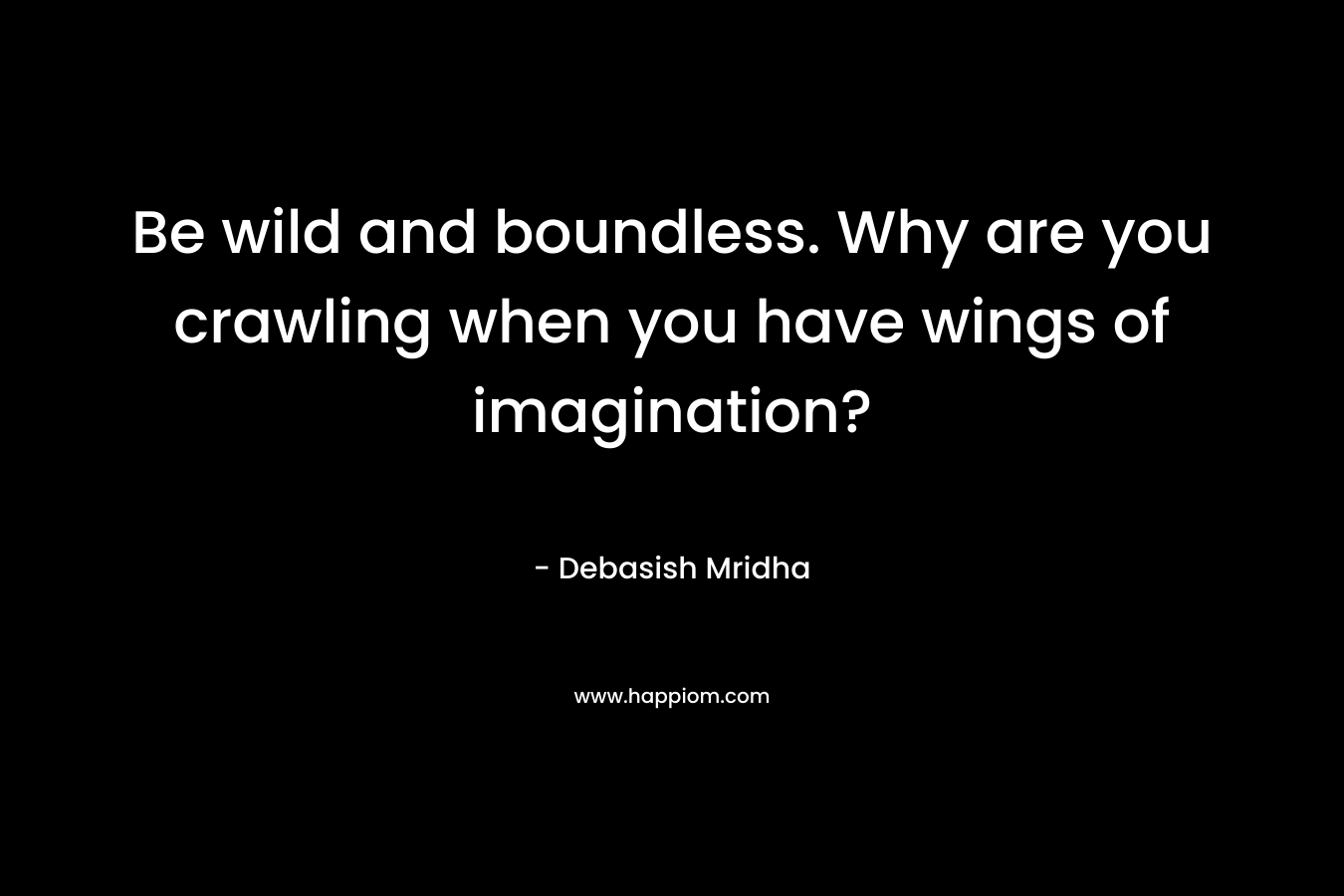 Be wild and boundless. Why are you crawling when you have wings of imagination?