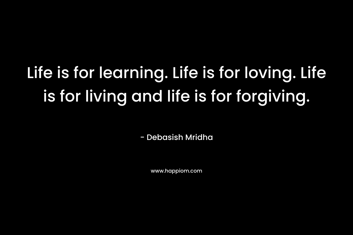 Life is for learning. Life is for loving. Life is for living and life is for forgiving.