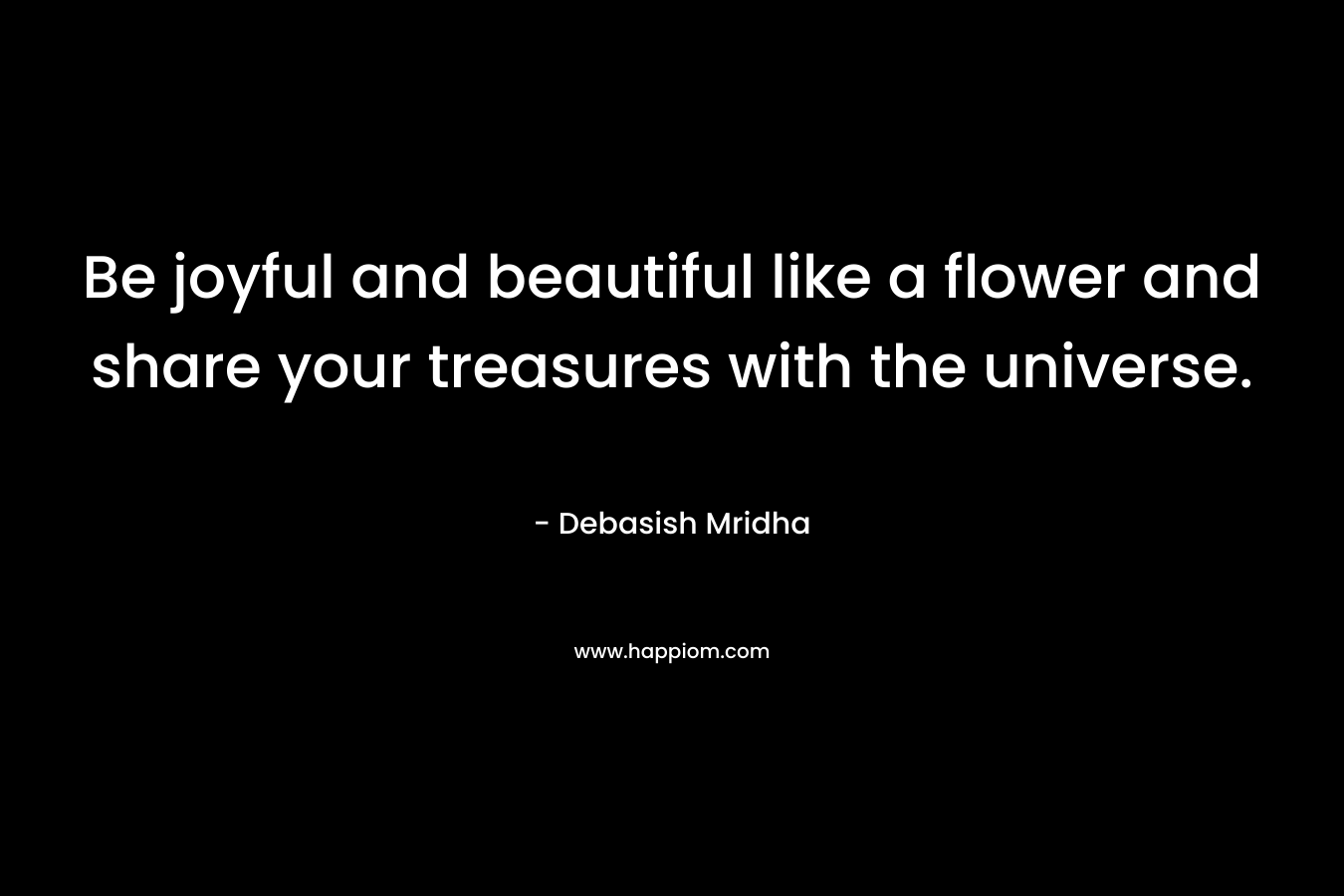 Be joyful and beautiful like a flower and share your treasures with the universe.