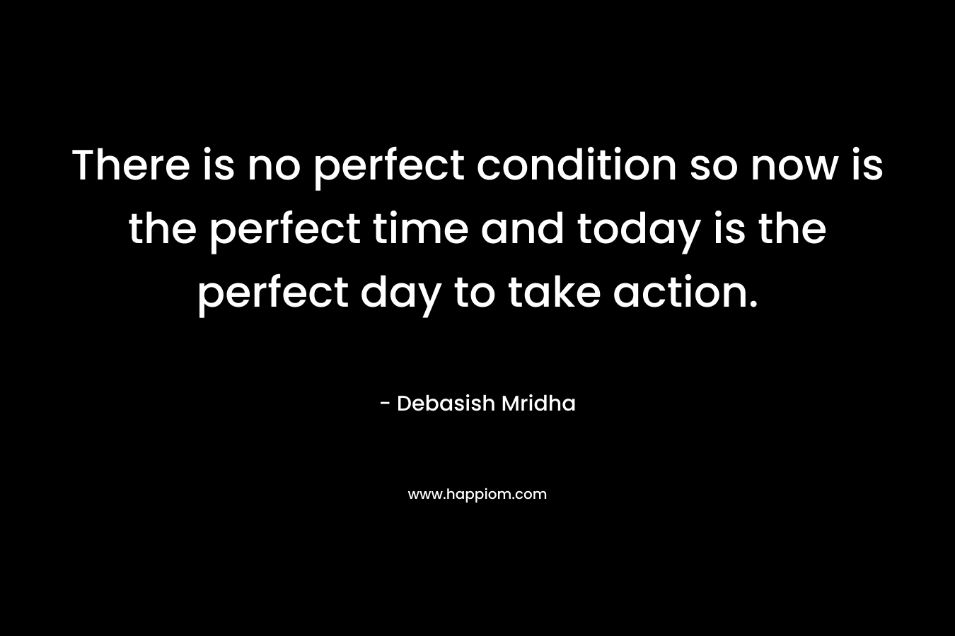 There is no perfect condition so now is the perfect time and today is the perfect day to take action.