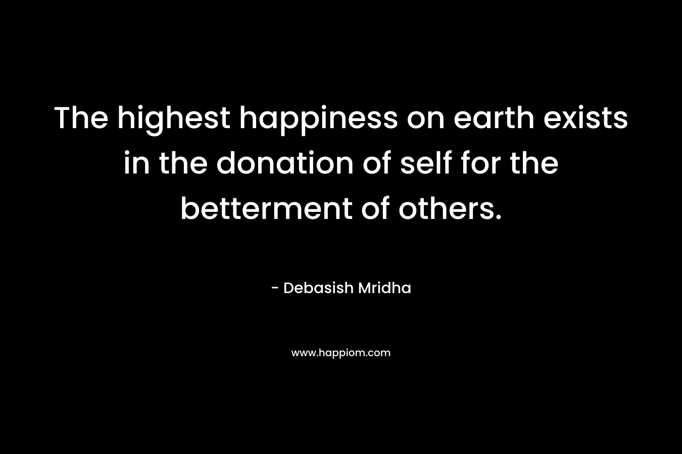 The highest happiness on earth exists in the donation of self for the betterment of others. – Debasish Mridha