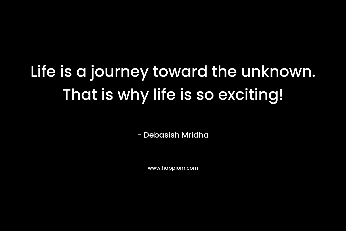 Life is a journey toward the unknown. That is why life is so exciting!
