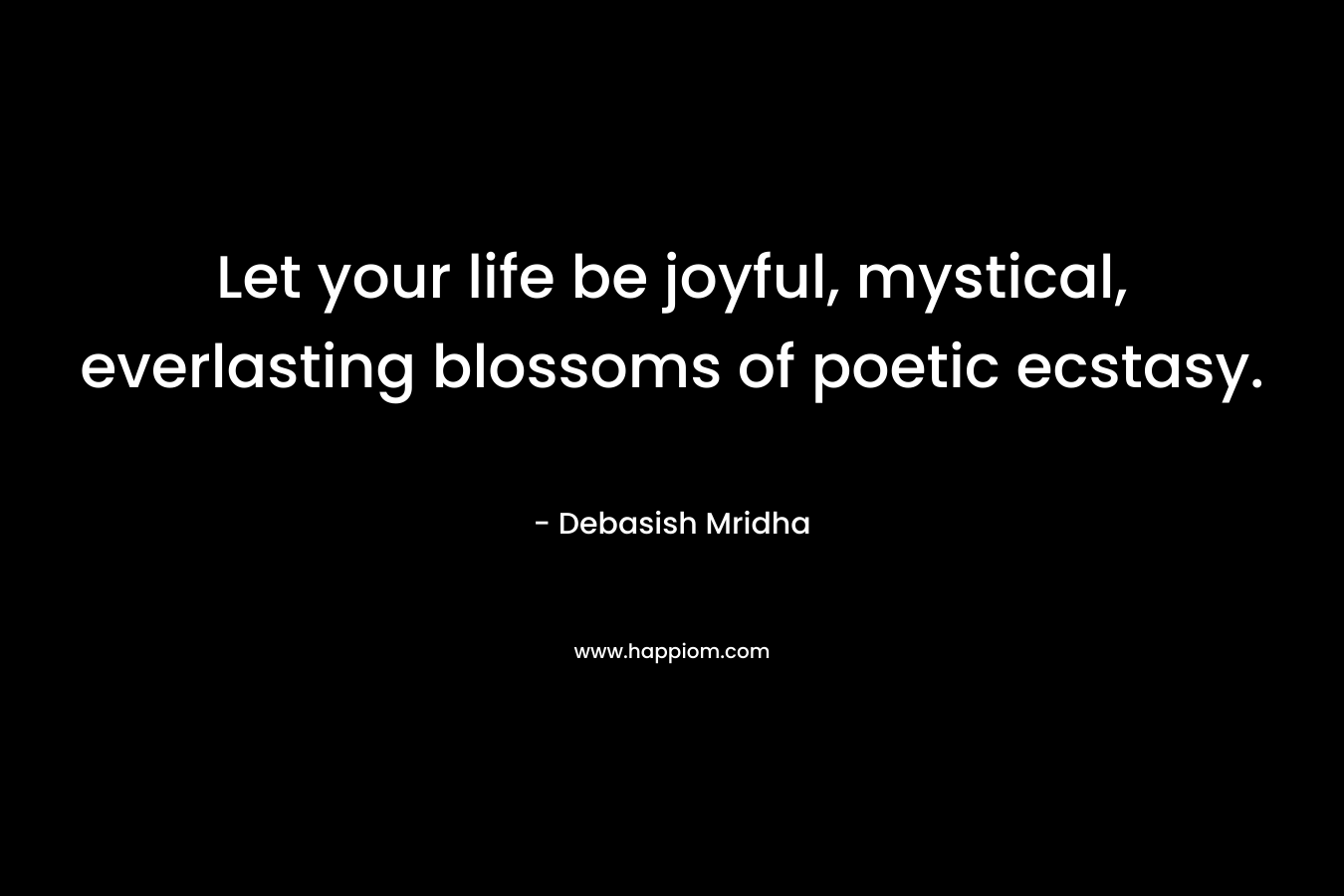 Let your life be joyful, mystical, everlasting blossoms of poetic ecstasy. – Debasish Mridha