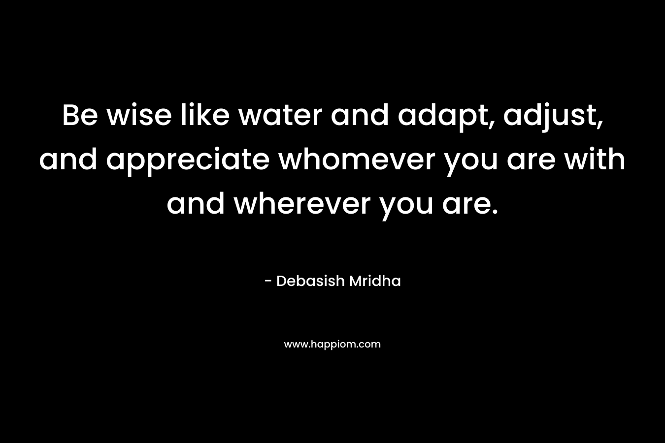 Be wise like water and adapt, adjust, and appreciate whomever you are with and wherever you are. – Debasish Mridha