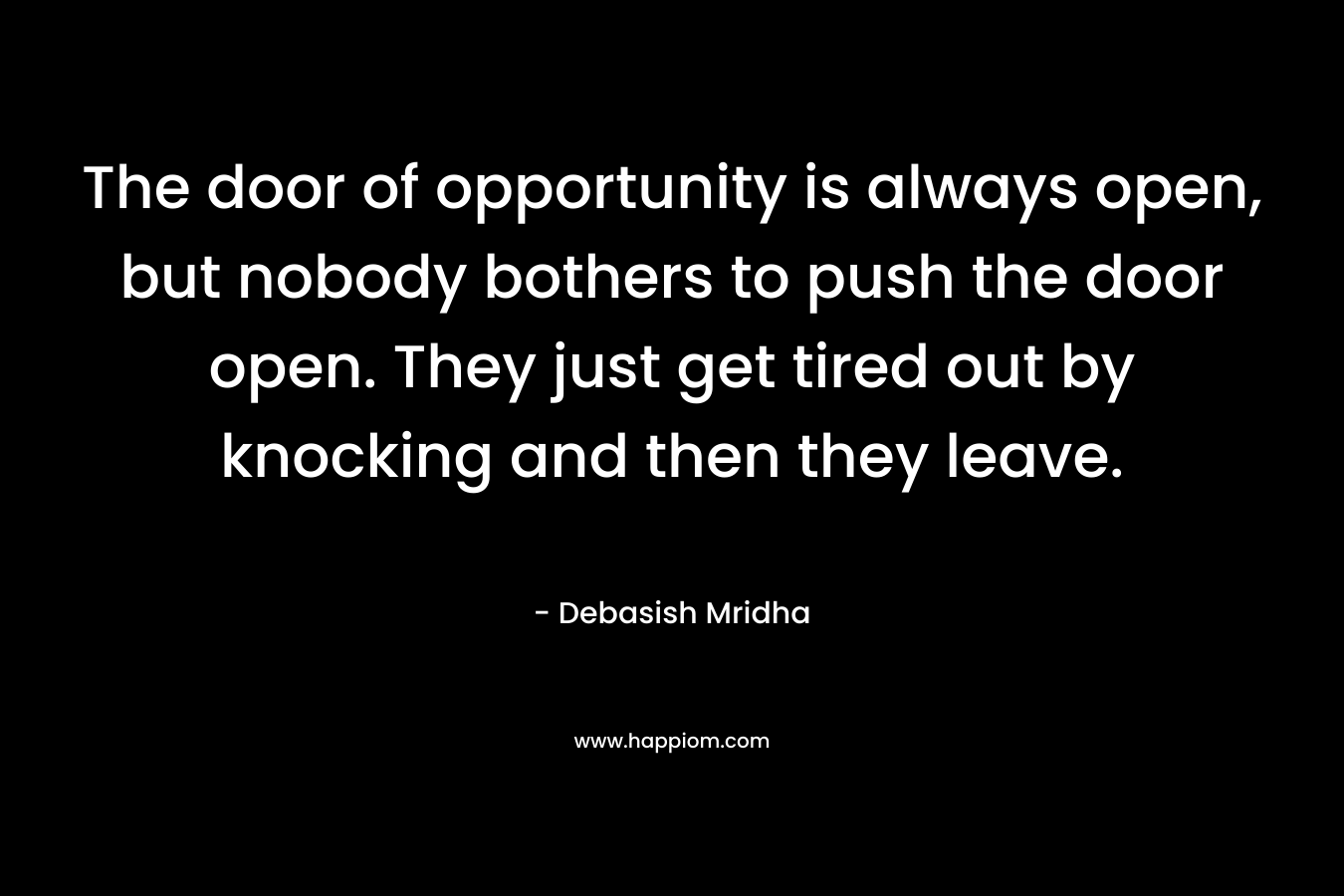 The door of opportunity is always open, but nobody bothers to push the door open. They just get tired out by knocking and then they leave. – Debasish Mridha