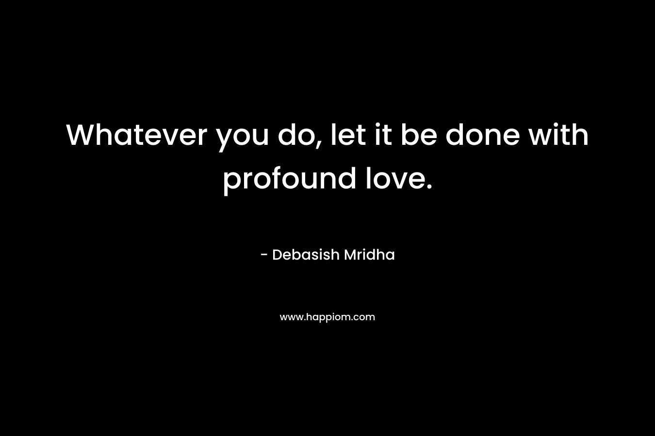 Whatever you do, let it be done with profound love.