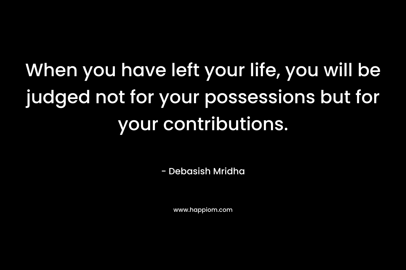 When you have left your life, you will be judged not for your possessions but for your contributions.