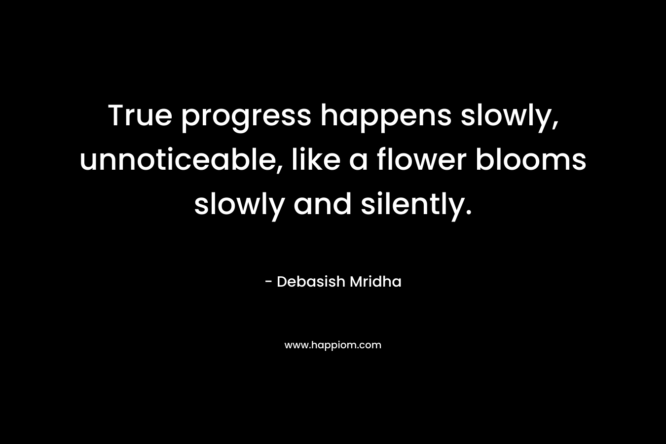 True progress happens slowly, unnoticeable, like a flower blooms slowly and silently. – Debasish Mridha