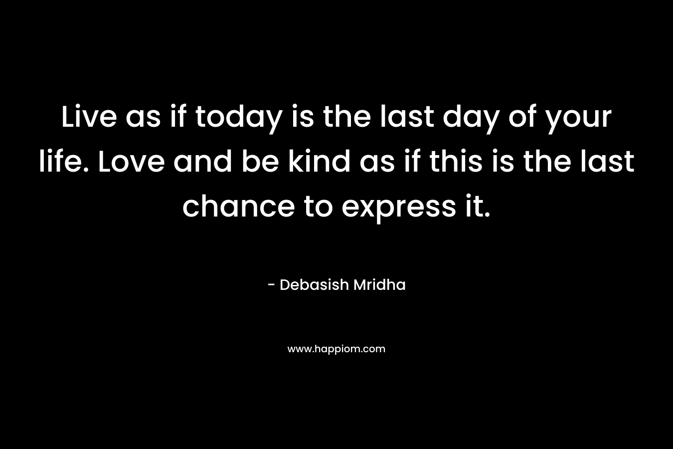 Live as if today is the last day of your life. Love and be kind as if this is the last chance to express it.
