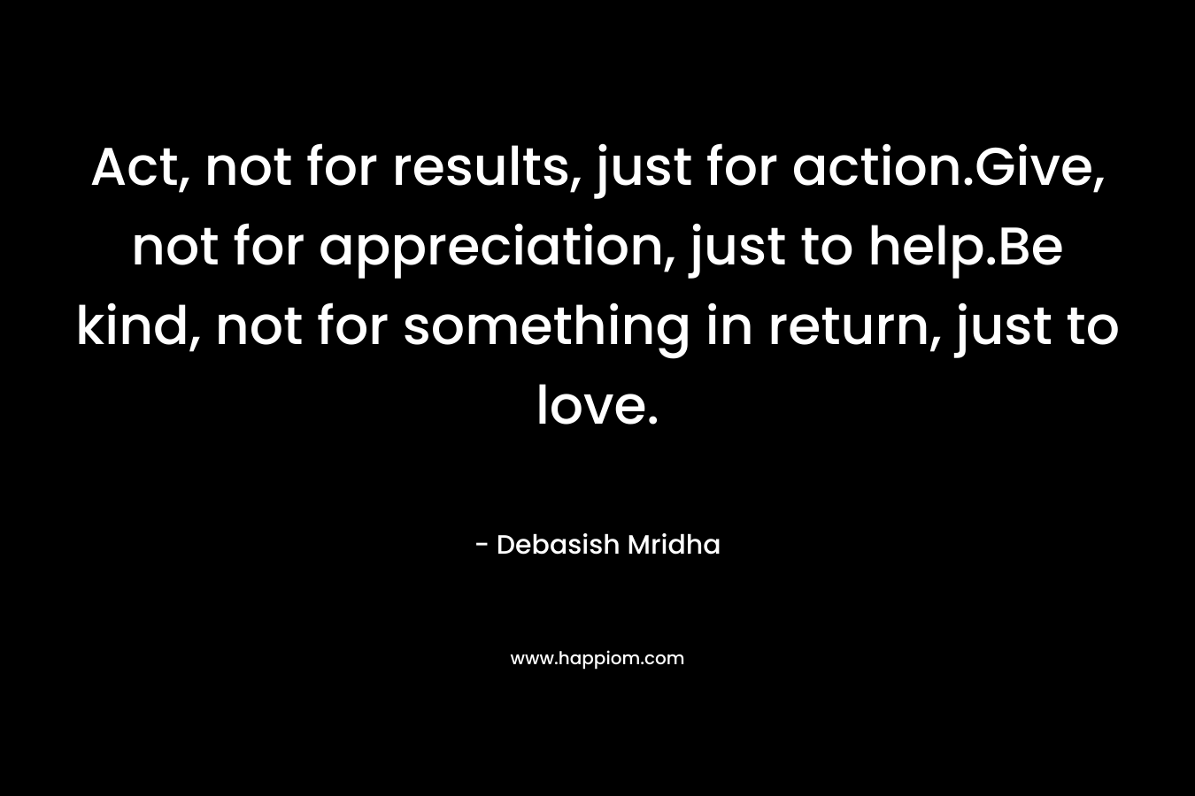 Act, not for results, just for action.Give, not for appreciation, just to help.Be kind, not for something in return, just to love.