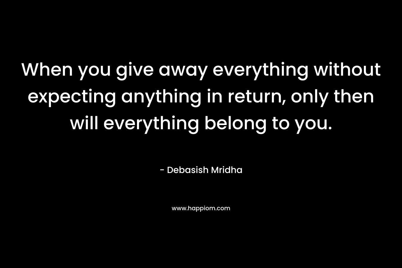 When you give away everything without expecting anything in return, only then will everything belong to you.
