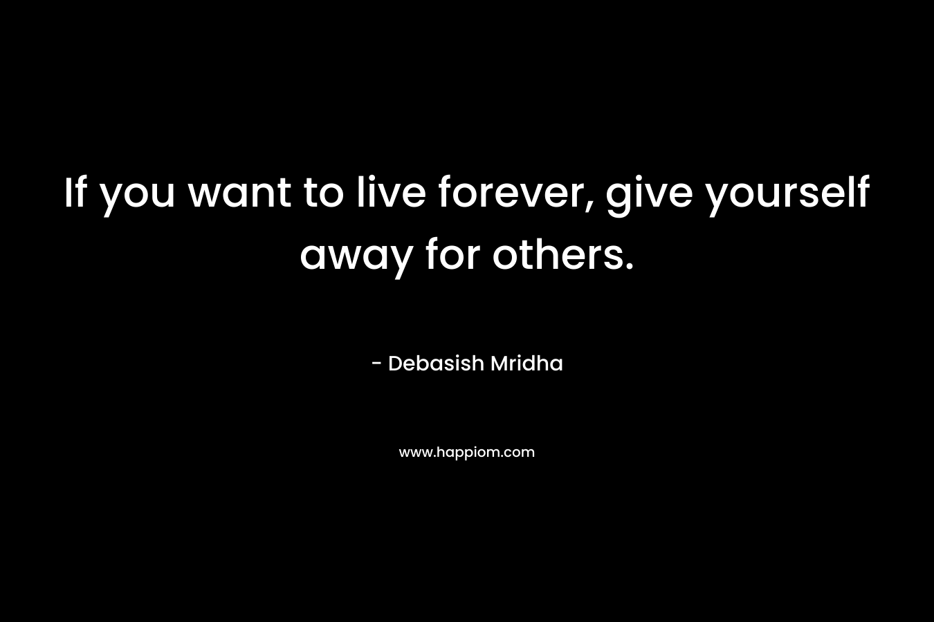 If you want to live forever, give yourself away for others.