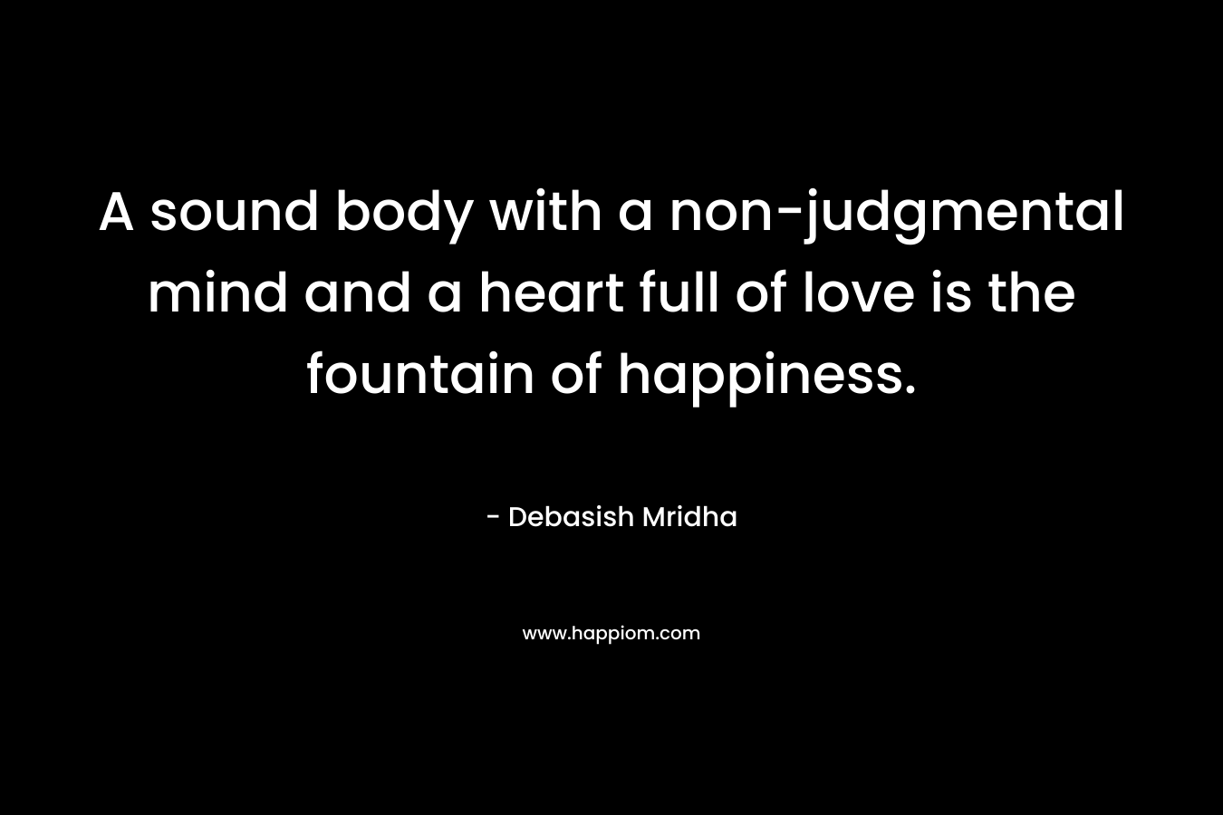 A sound body with a non-judgmental mind and a heart full of love is the fountain of happiness.