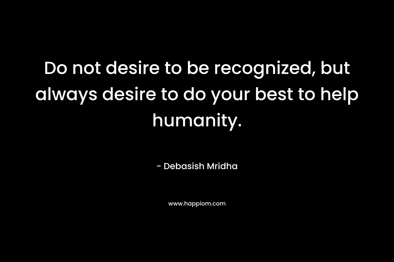 Do not desire to be recognized, but always desire to do your best to help humanity.