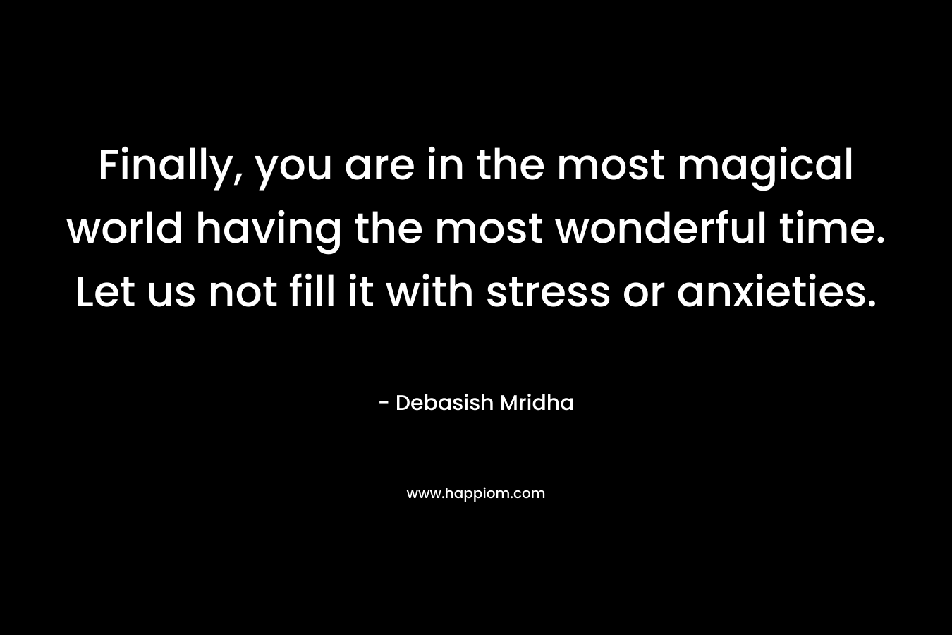 Finally, you are in the most magical world having the most wonderful time. Let us not fill it with stress or anxieties. – Debasish Mridha