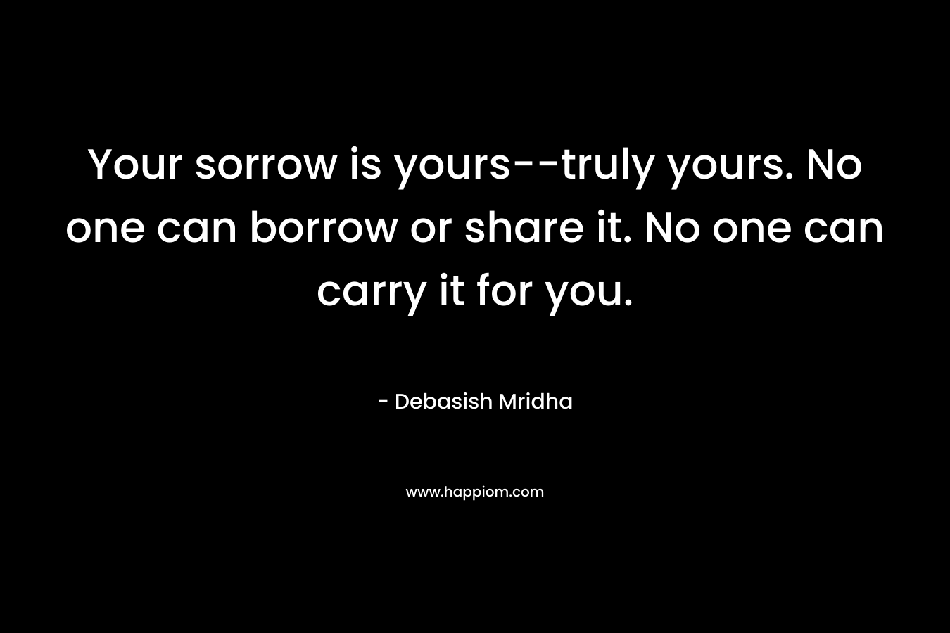 Your sorrow is yours--truly yours. No one can borrow or share it. No one can carry it for you.