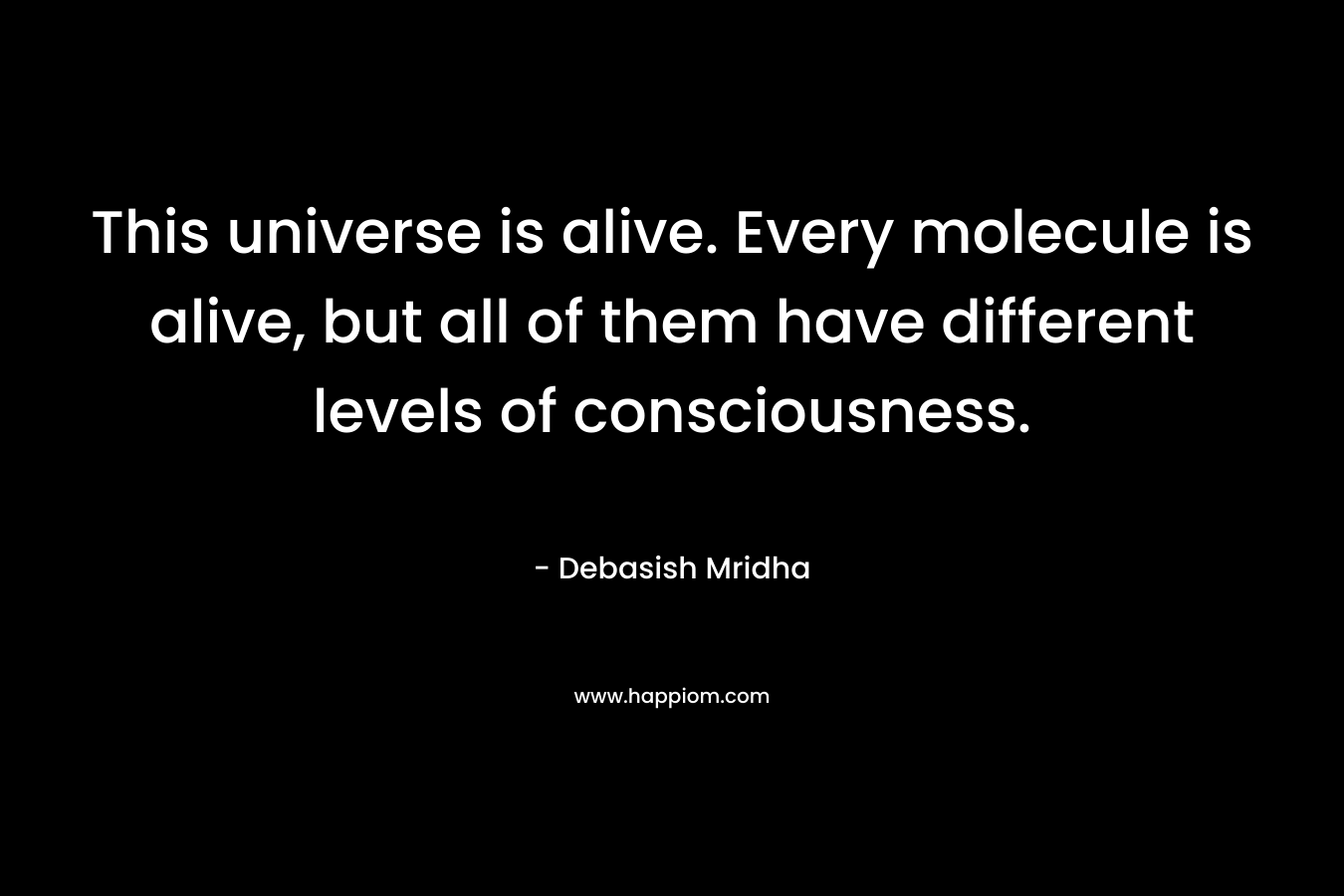 This universe is alive. Every molecule is alive, but all of them have different levels of consciousness.