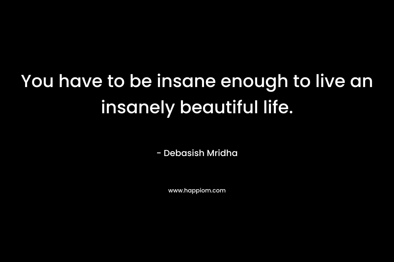 You have to be insane enough to live an insanely beautiful life.