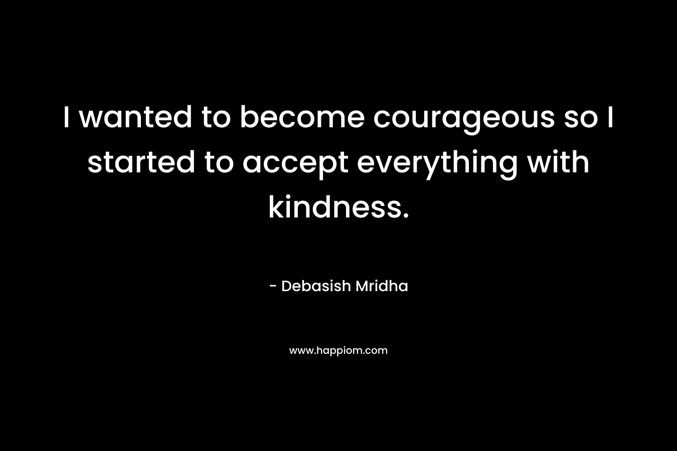 I wanted to become courageous so I started to accept everything with kindness.