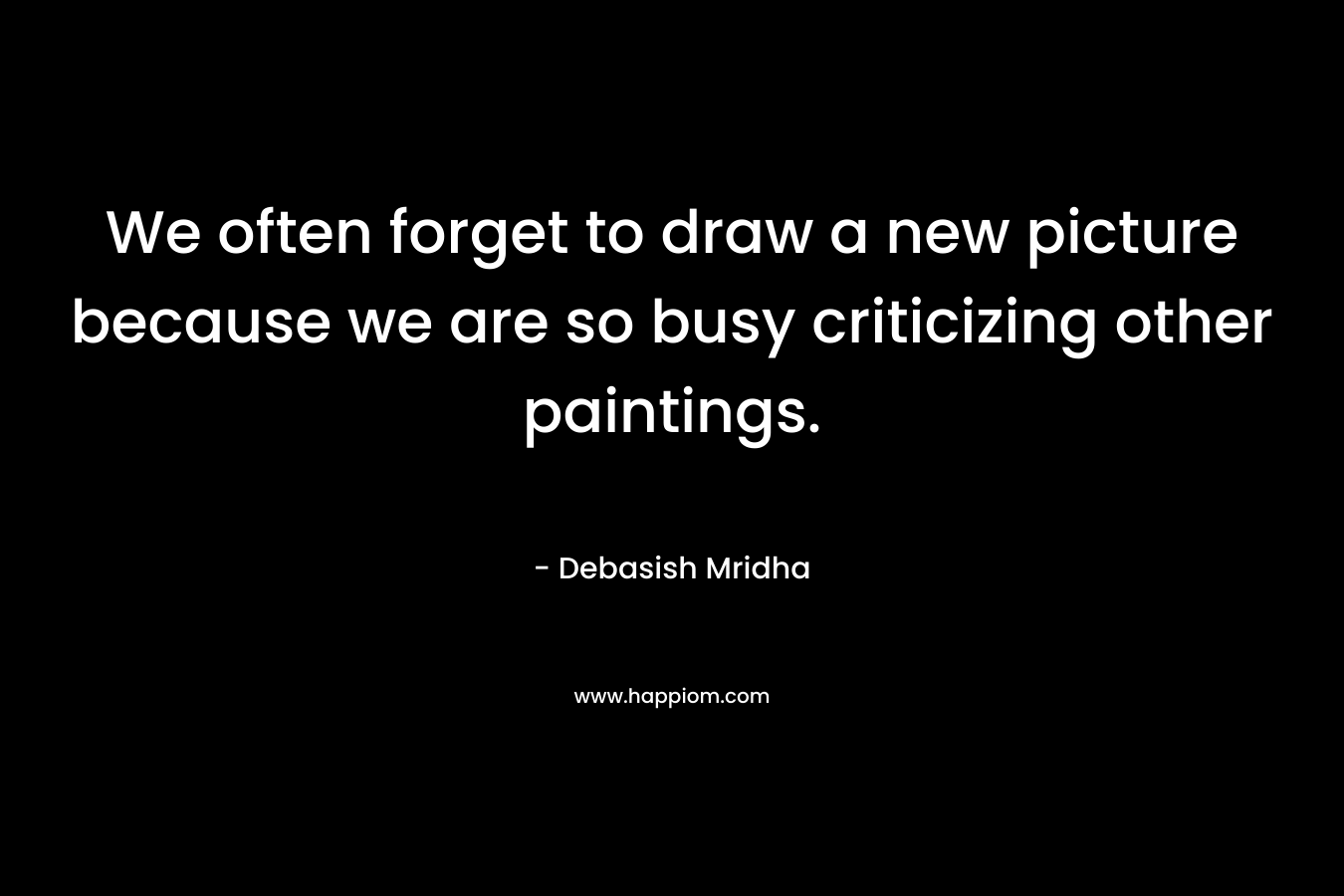 We often forget to draw a new picture because we are so busy criticizing other paintings. – Debasish Mridha