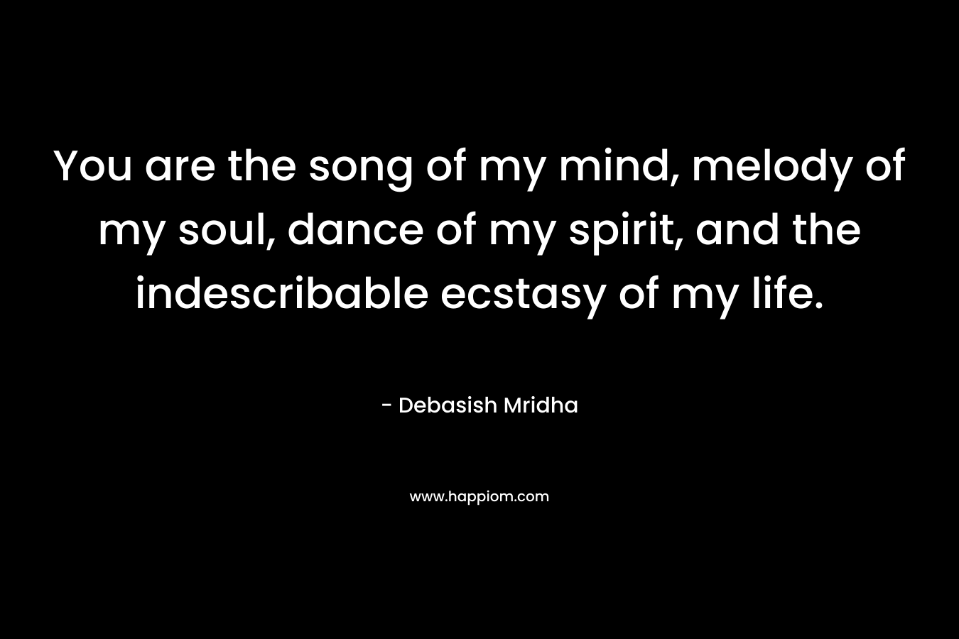 You are the song of my mind, melody of my soul, dance of my spirit, and the indescribable ecstasy of my life. – Debasish Mridha